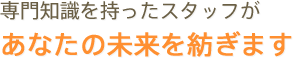 専門知識を持ったスタッフが あなたの未来を紡ぎます