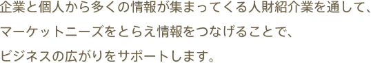 企業と個人から多くの情報が集まってくる人財紹介業を通して、
マーケットニーズをとらえ情報をつなげることで、
ビジネスの広がりをサポートします。