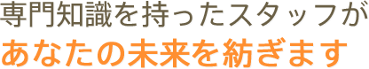 専門知識を持ったスタッフが あなたの未来を紡ぎます